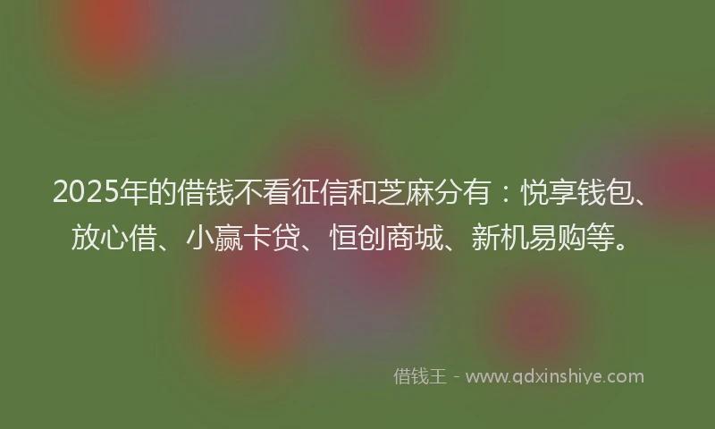 2025年的借钱不看征信和芝麻分有：悦享钱包、放心借、小赢卡贷、恒创商城、新机易购等。