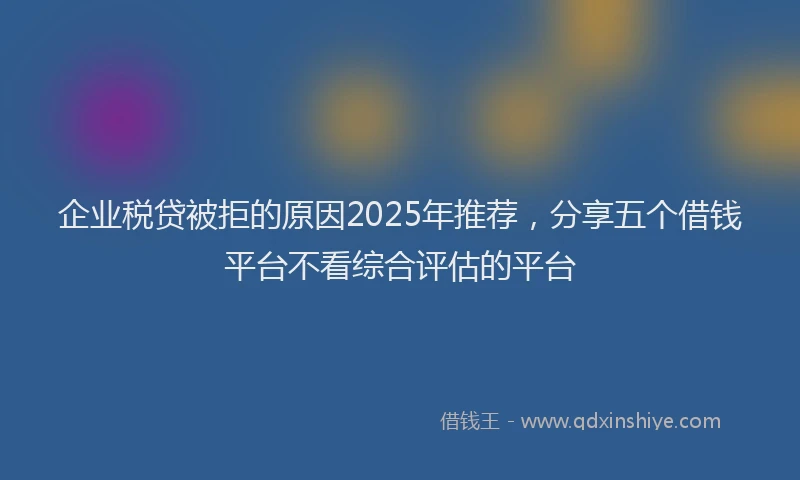 企业税贷被拒的原因2025年推荐，分享五个借钱平台不看综合评估的平台