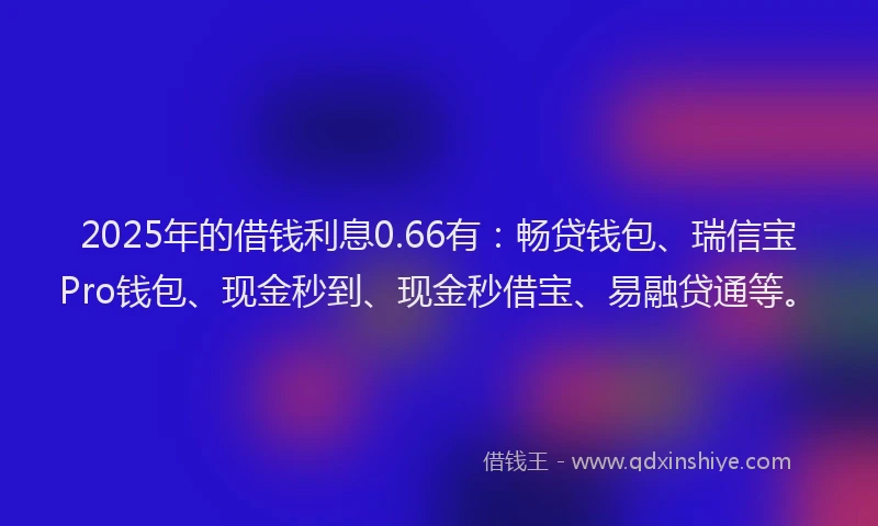 2025年的借钱利息0.66有：畅贷钱包、瑞信宝Pro钱包、现金秒到、现金秒借宝、易融贷通等。
