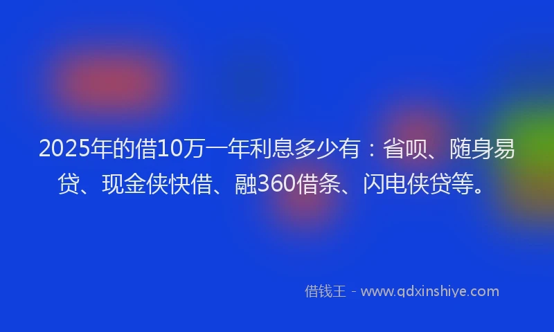 2025年的借10万一年利息多少有：省呗、随身易贷、现金侠快借、融360借条、闪电侠贷等。