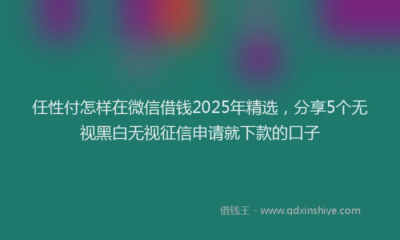 任性付怎样在微信借钱2025年精选，分享5个无视黑白无视征信申请就下款的口子