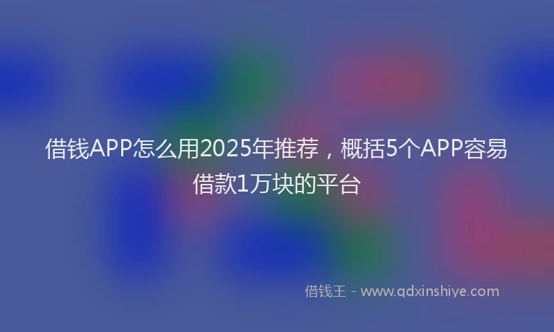 借钱APP怎么用2025年推荐，概括5个APP容易借款1万块的平台