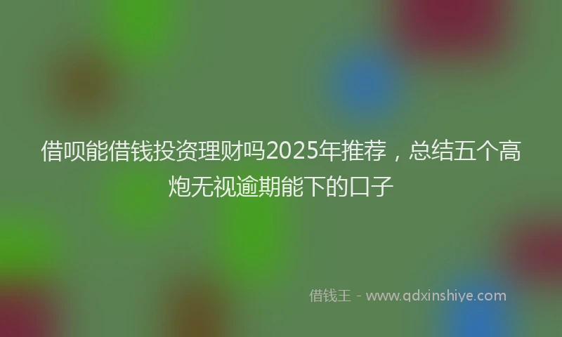 借呗能借钱投资理财吗2025年推荐，总结五个高炮无视逾期能下的口子