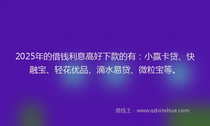 2025年的借钱利息高好下款的有：小赢卡贷、快融宝、轻花优品、滴水易贷、微粒宝等。