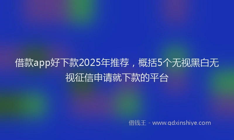借款app好下款2025年推荐，概括5个无视黑白无视征信申请就下款的平台
