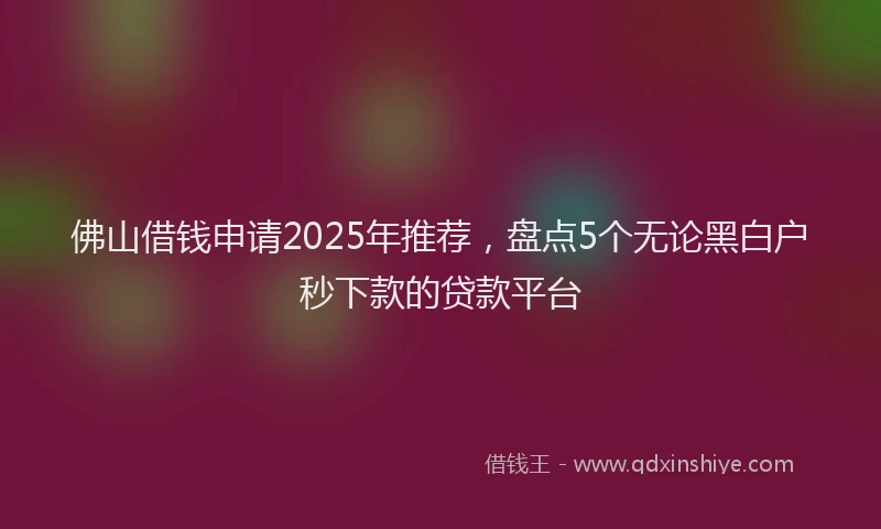 佛山借钱申请2025年推荐，盘点5个无论黑白户秒下款的贷款平台