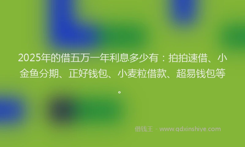 2025年的借五万一年利息多少有：拍拍速借、小金鱼分期、正好钱包、小麦粒借款、超易钱包等。