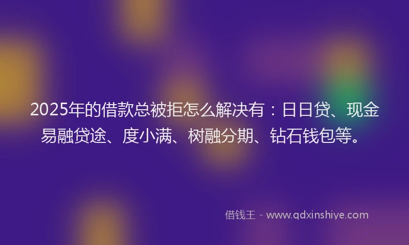 2025年的借款总被拒怎么解决有：日日贷、现金易融贷途、度小满、树融分期、钻石钱包等。