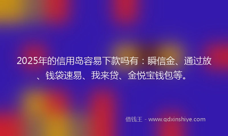 2025年的信用岛容易下款吗有：瞬信金、通过放、钱袋速易、我来贷、金悦宝钱包等。