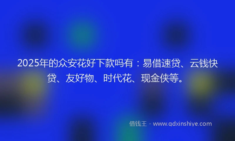 2025年的众安花好下款吗有：易借速贷、云钱快贷、友好物、时代花、现金侠等。