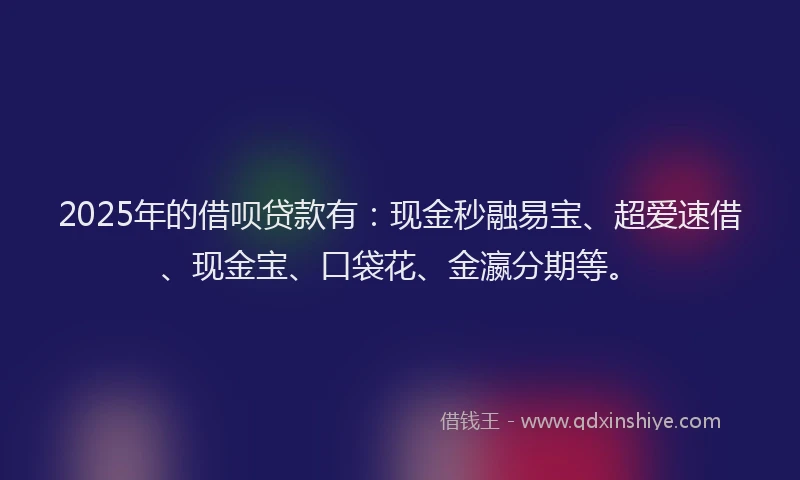 2025年的借呗贷款有：现金秒融易宝、超爱速借、现金宝、口袋花、金瀛分期等。