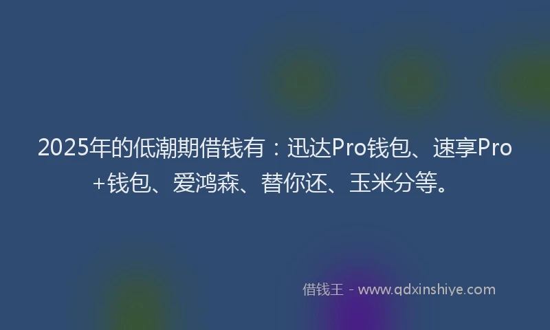 2025年的低潮期借钱有：迅达Pro钱包、速享Pro+钱包、爱鸿森、替你还、玉米分等。