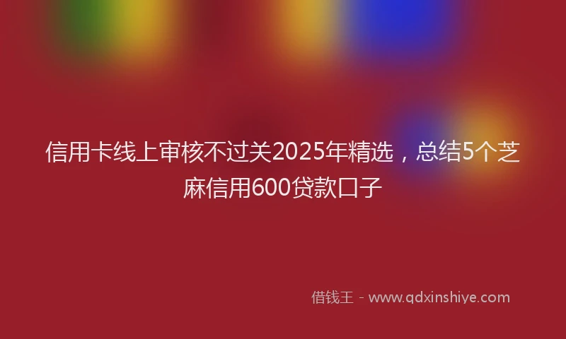 信用卡线上审核不过关2025年精选，总结5个芝麻信用600贷款口子