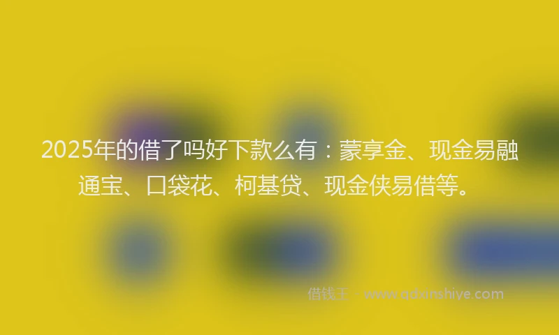 2025年的借了吗好下款么有：蒙享金、现金易融通宝、口袋花、柯基贷、现金侠易借等。