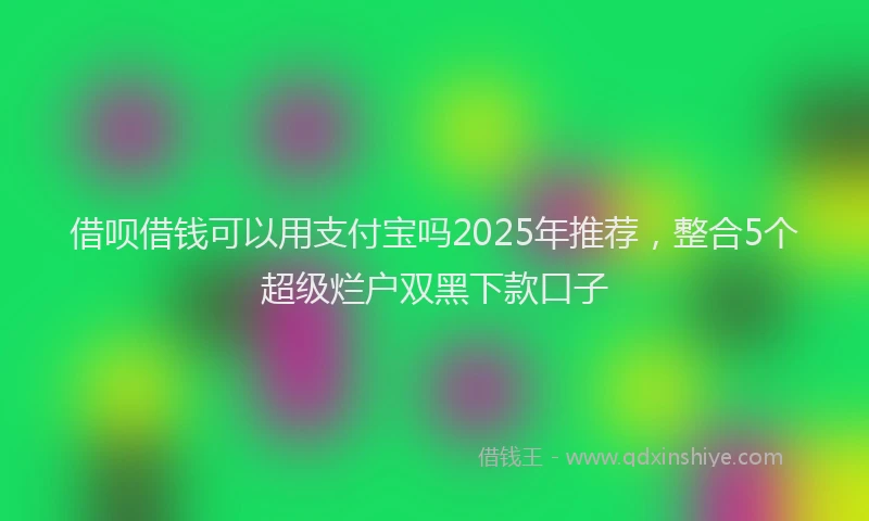 借呗借钱可以用支付宝吗2025年推荐，整合5个超级烂户双黑下款口子