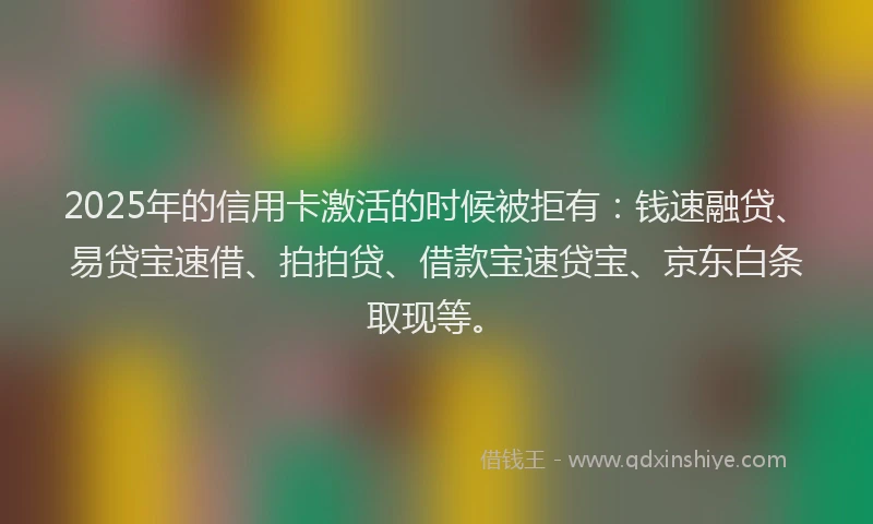 2025年的信用卡激活的时候被拒有：钱速融贷、易贷宝速借、拍拍贷、借款宝速贷宝、京东白条取现等。