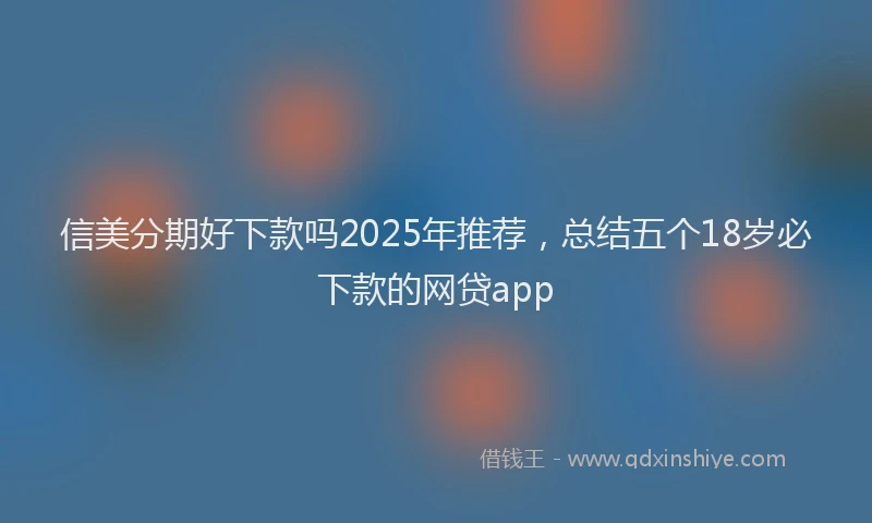 信美分期好下款吗2025年推荐，总结五个18岁必下款的网贷app