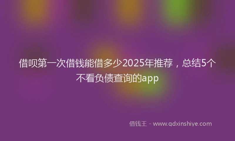 借呗第一次借钱能借多少2025年推荐，总结5个不看负债查询的app