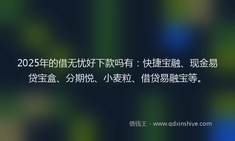 2025年的借无忧好下款吗有：快捷宝融、现金易贷宝盒、分期悦、小麦粒、借贷易融宝等。