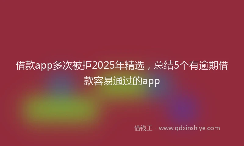 借款app多次被拒2025年精选，总结5个有逾期借款容易通过的app