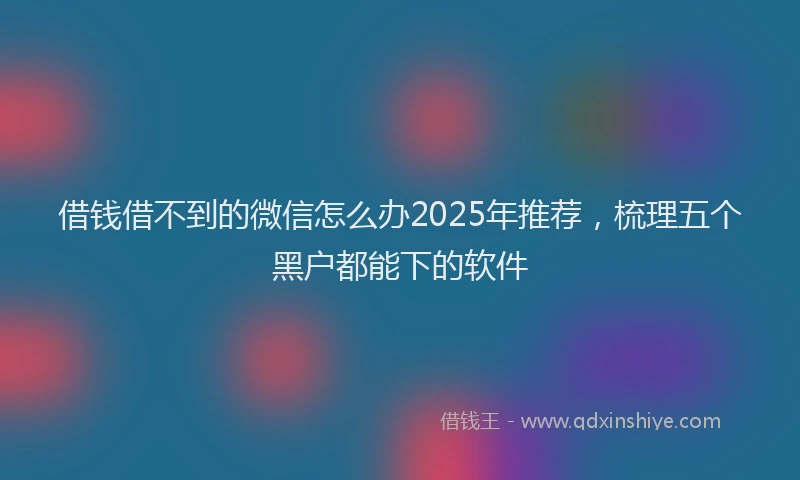 借钱借不到的微信怎么办2025年推荐，梳理五个黑户都能下的软件