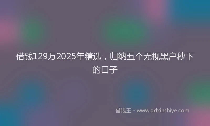 借钱129万2025年精选，归纳五个无视黑户秒下的口子