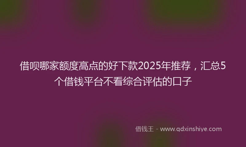 借呗哪家额度高点的好下款2025年推荐，汇总5个借钱平台不看综合评估的口子