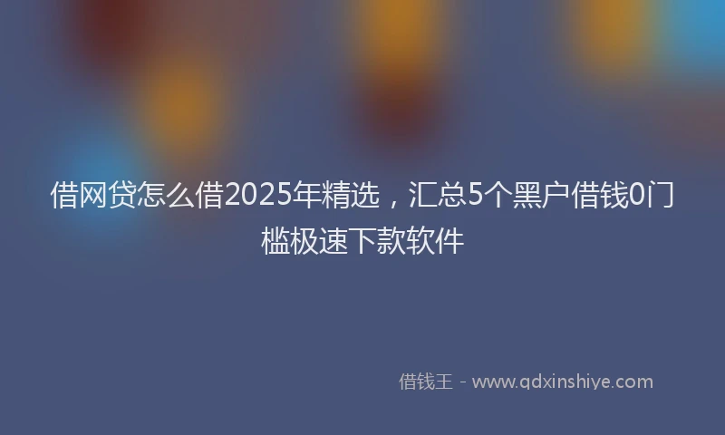 借网贷怎么借2025年精选，汇总5个黑户借钱0门槛极速下款软件