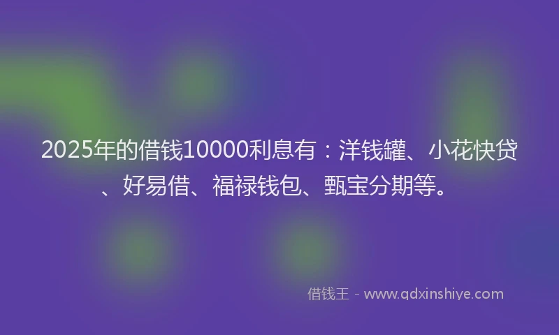 2025年的借钱10000利息有：洋钱罐、小花快贷、好易借、福禄钱包、甄宝分期等。