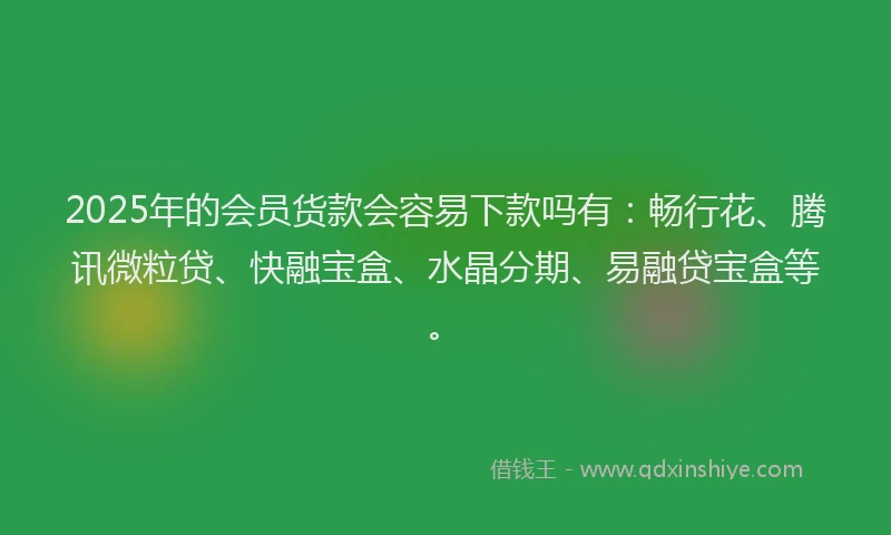 2025年的会员货款会容易下款吗有：畅行花、腾讯微粒贷、快融宝盒、水晶分期、易融贷宝盒等。