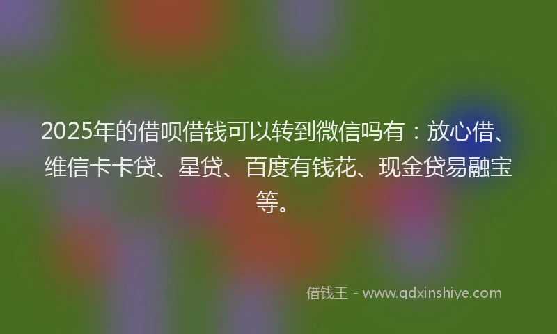 2025年的借呗借钱可以转到微信吗有：放心借、维信卡卡贷、星贷、百度有钱花、现金贷易融宝等。