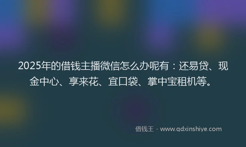 2025年的借钱主播微信怎么办呢有：还易贷、现金中心、享来花、宜口袋、掌中宝租机等。