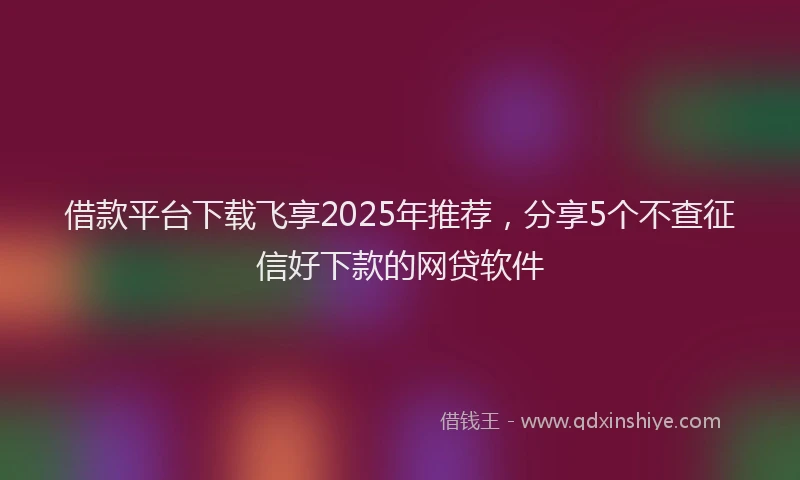 借款平台下载飞享2025年推荐，分享5个不查征信好下款的网贷软件