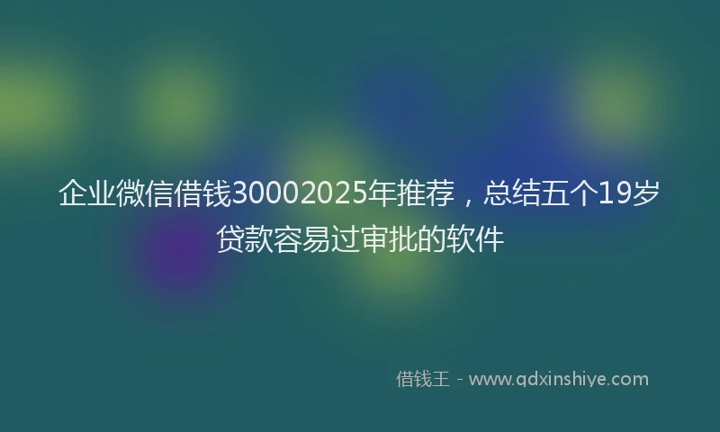 企业微信借钱30002025年推荐，总结五个19岁贷款容易过审批的软件