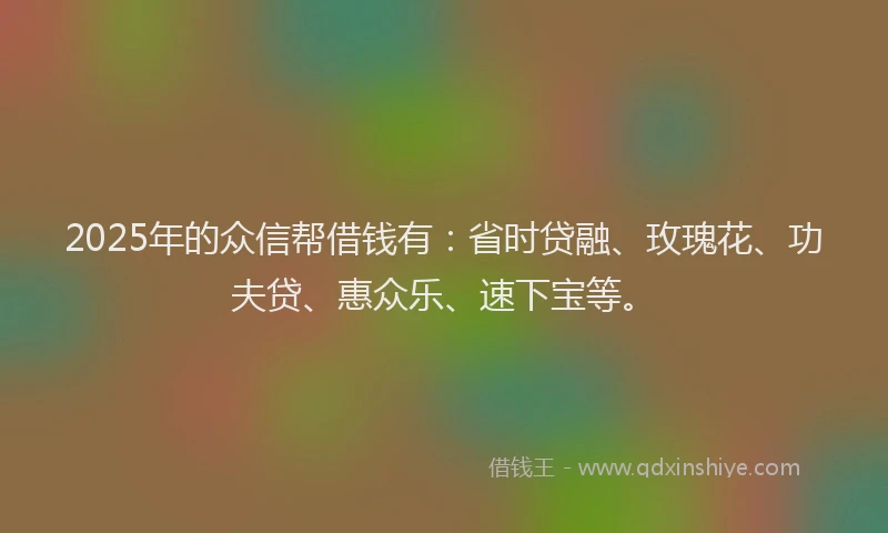 2025年的众信帮借钱有：省时贷融、玫瑰花、功夫贷、惠众乐、速下宝等。