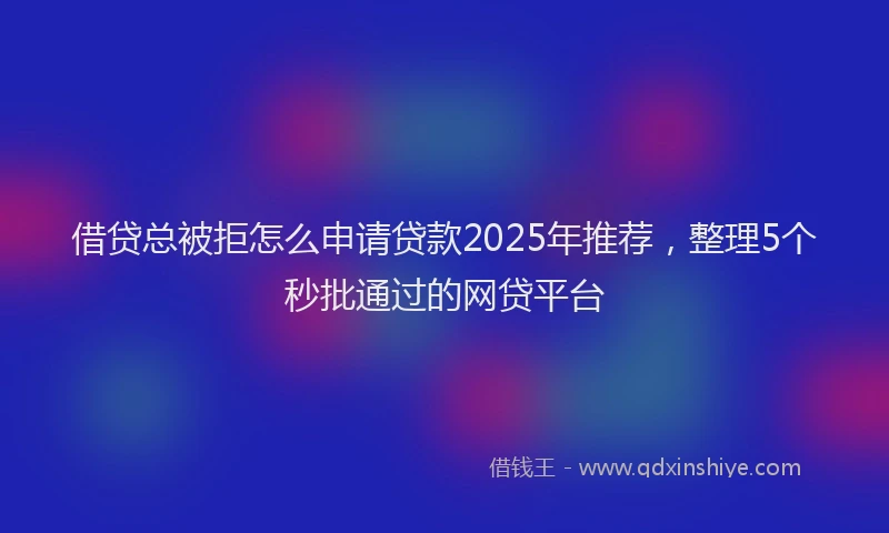 借贷总被拒怎么申请贷款2025年推荐，整理5个秒批通过的网贷平台