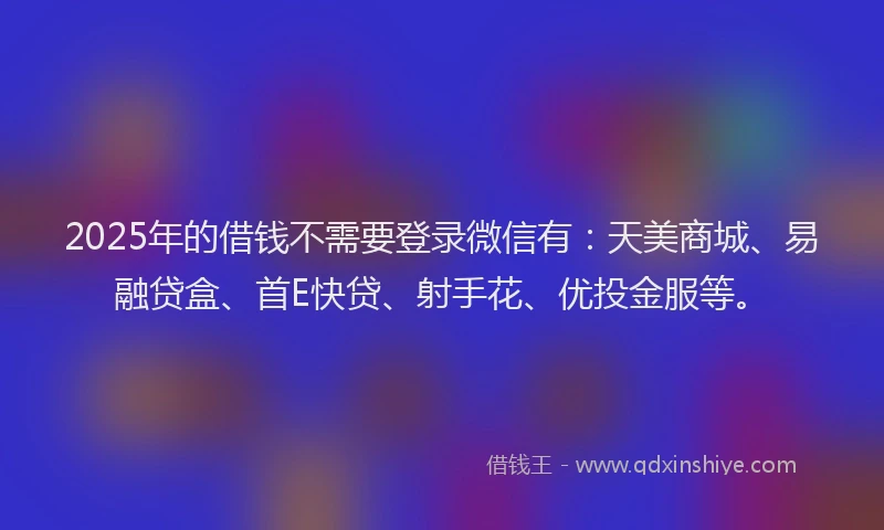 2025年的借钱不需要登录微信有：天美商城、易融贷盒、首E快贷、射手花、优投金服等。