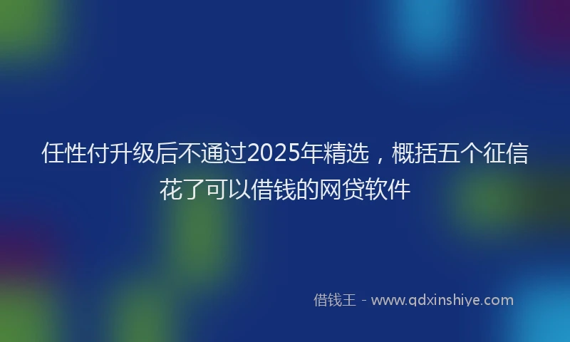 任性付升级后不通过2025年精选，概括五个征信花了可以借钱的网贷软件