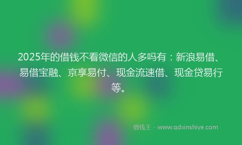 2025年的借钱不看微信的人多吗有：新浪易借、易借宝融、京享易付、现金流速借、现金贷易行等。