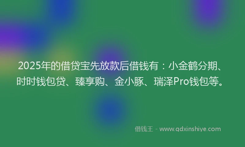 2025年的借贷宝先放款后借钱有：小金鹤分期、时时钱包贷、臻享购、金小豚、瑞泽Pro钱包等。