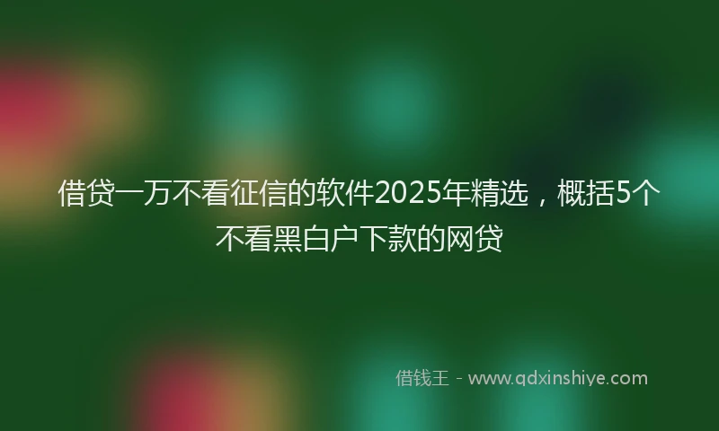借贷一万不看征信的软件2025年精选，概括5个不看黑白户下款的网贷