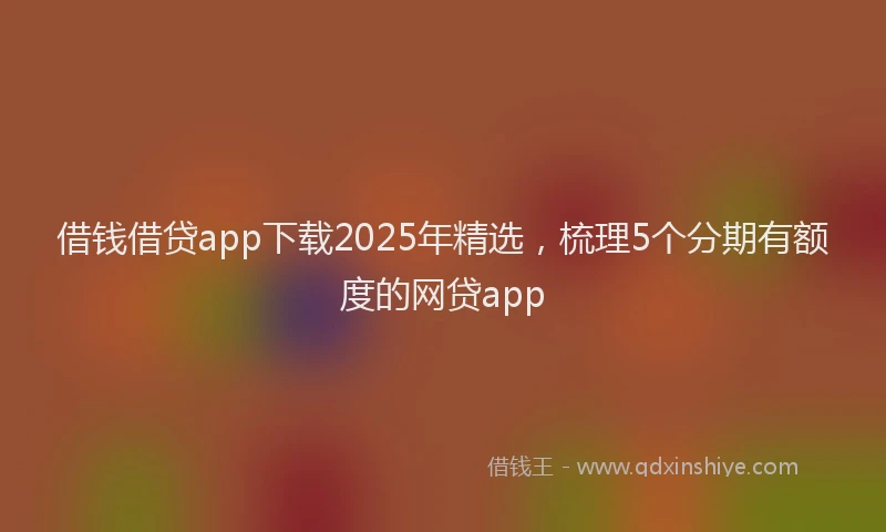 借钱借贷app下载2025年精选，梳理5个分期有额度的网贷app