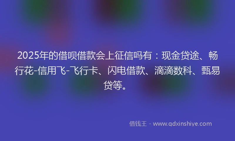 2025年的借呗借款会上征信吗有：现金贷途、畅行花-信用飞-飞行卡、闪电借款、滴滴数科、甄易贷等。