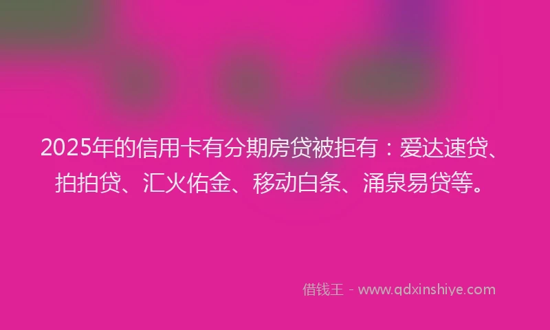 2025年的信用卡有分期房贷被拒有：爱达速贷、拍拍贷、汇火佑金、移动白条、涌泉易贷等。