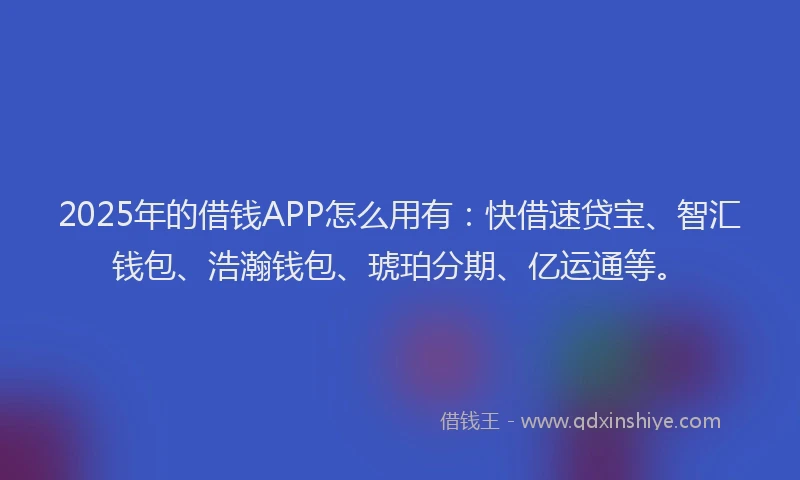 2025年的借钱APP怎么用有：快借速贷宝、智汇钱包、浩瀚钱包、琥珀分期、亿运通等。