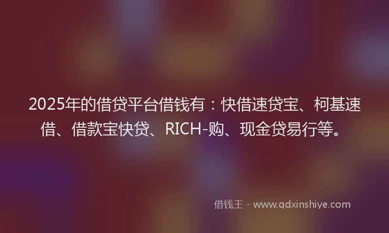 2025年的借贷平台借钱有：快借速贷宝、柯基速借、借款宝快贷、RICH-购、现金贷易行等。
