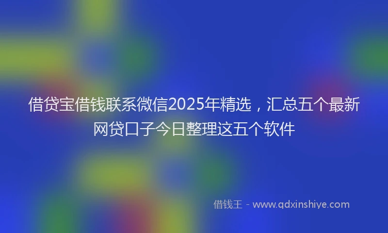 借贷宝借钱联系微信2025年精选，汇总五个最新网贷口子今日整理这五个软件