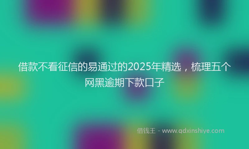 借款不看征信的易通过的2025年精选，梳理五个网黑逾期下款口子