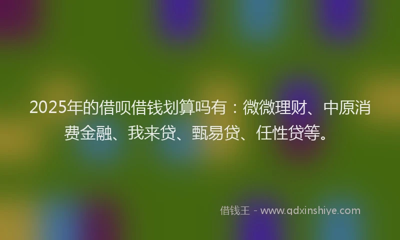 2025年的借呗借钱划算吗有：微微理财、中原消费金融、我来贷、甄易贷、任性贷等。