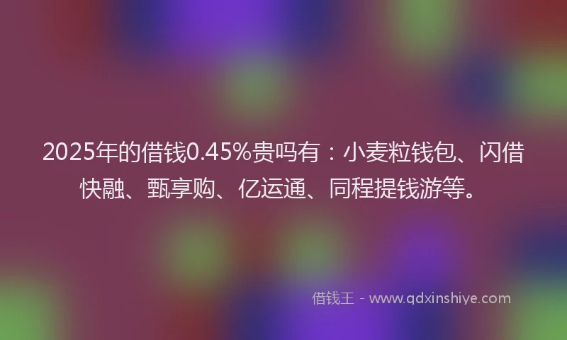 2025年的借钱0.45%贵吗有：小麦粒钱包、闪借快融、甄享购、亿运通、同程提钱游等。